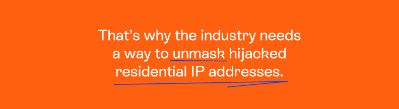 That’s why the industry needs a way to unmask these hijacked residential IP addresses.